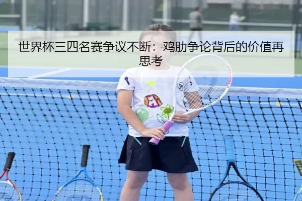 世界杯三四名赛争议不断：鸡肋争论背后的价值再思考